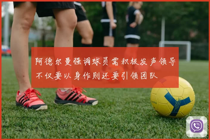 阿德尔曼强调球员需积极发声领导不仅要以身作则还要引领团队