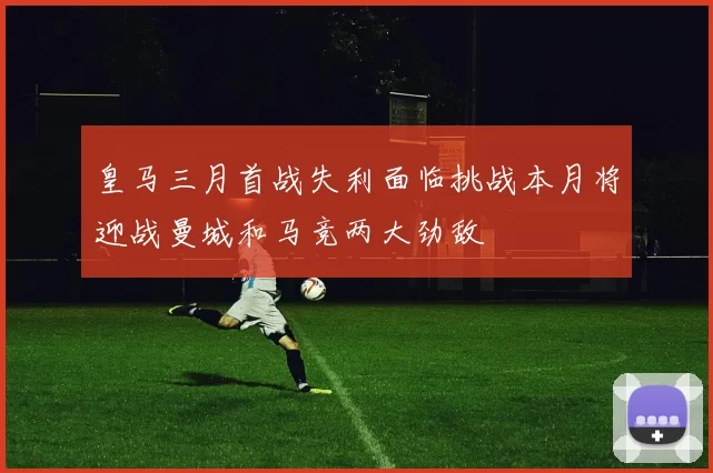 皇马三月首战失利面临挑战本月将迎战曼城和马竞两大劲敌