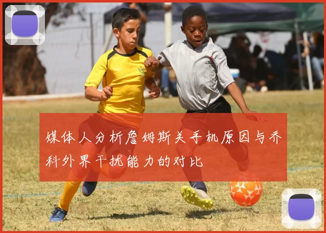 媒体人分析詹姆斯关手机原因与乔科外界干扰能力的对比