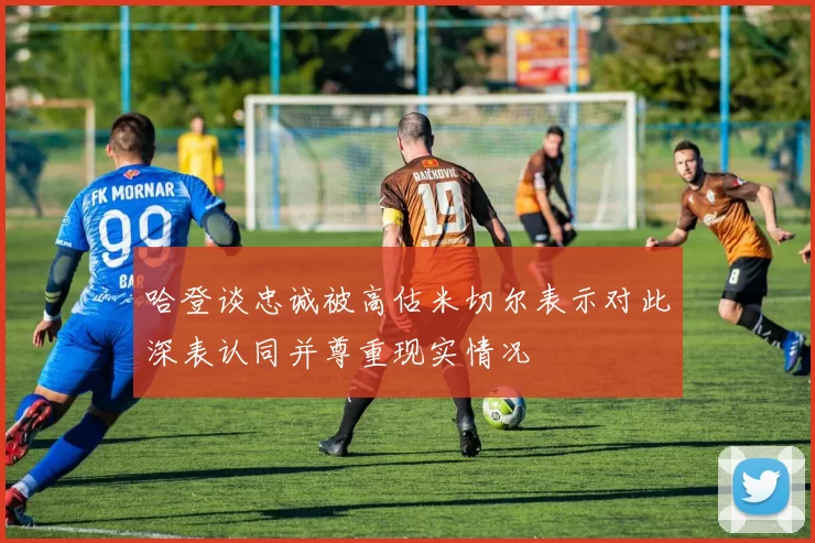 哈登谈忠诚被高估米切尔表示对此深表认同并尊重现实情况