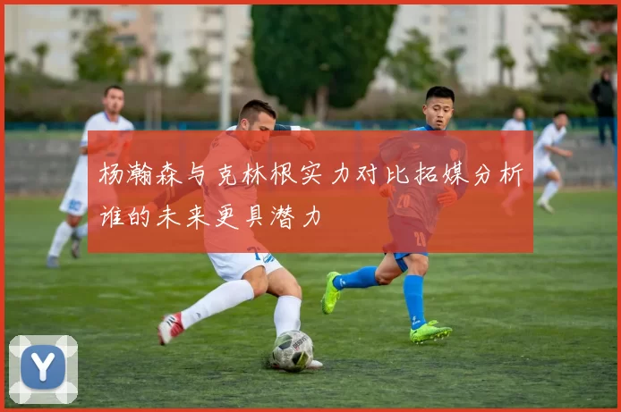 杨瀚森与克林根实力对比拓媒分析谁的未来更具潜力