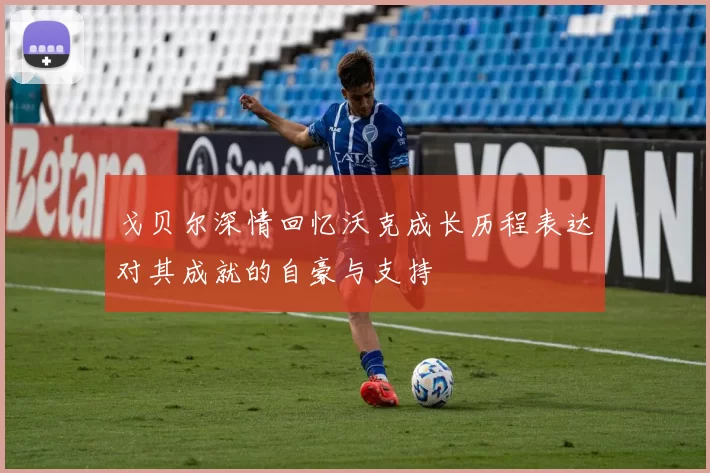 戈贝尔深情回忆沃克成长历程表达对其成就的自豪与支持
