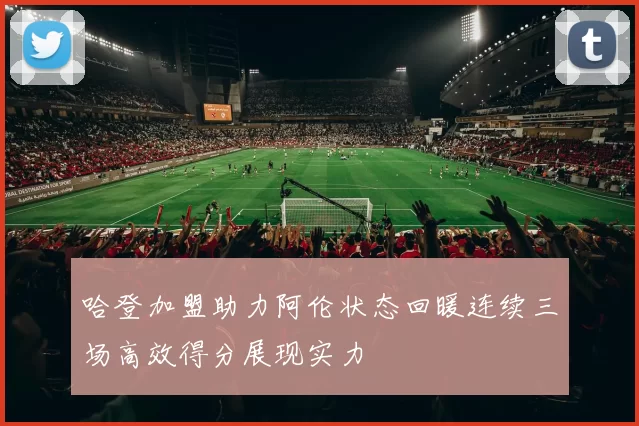 哈登加盟助力阿伦状态回暖连续三场高效得分展现实力