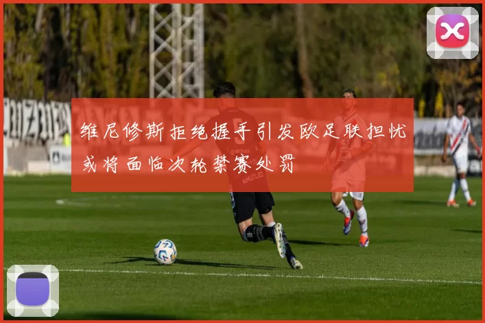 维尼修斯拒绝握手引发欧足联担忧或将面临次轮禁赛处罚