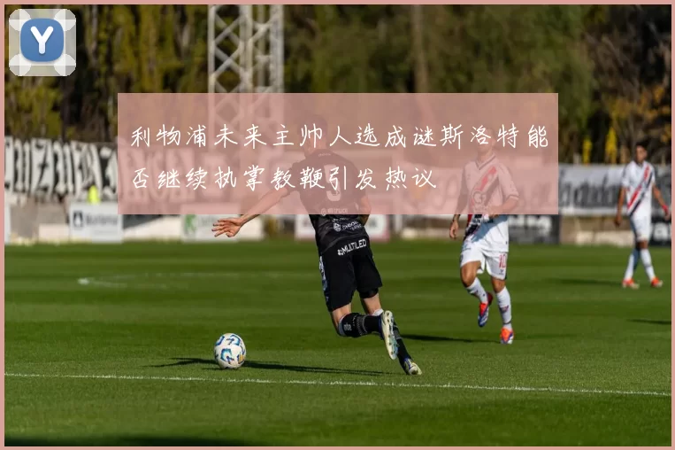 利物浦未来主帅人选成谜斯洛特能否继续执掌教鞭引发热议