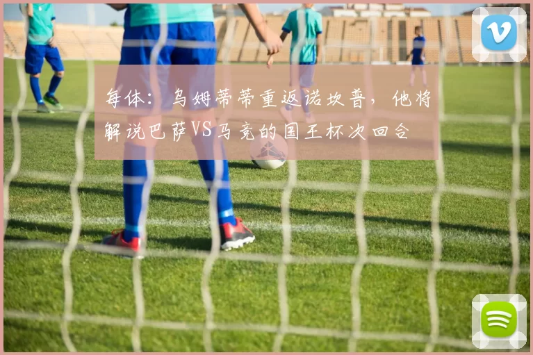 每体：乌姆蒂蒂重返诺坎普，他将解说巴萨VS马竞的国王杯次回合