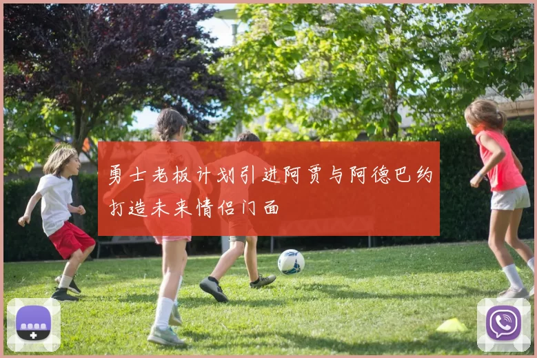 勇士老板计划引进阿贾与阿德巴约打造未来情侣门面