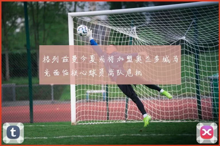 格列兹曼今夏或将加盟奥兰多城马竞面临核心球员离队危机
