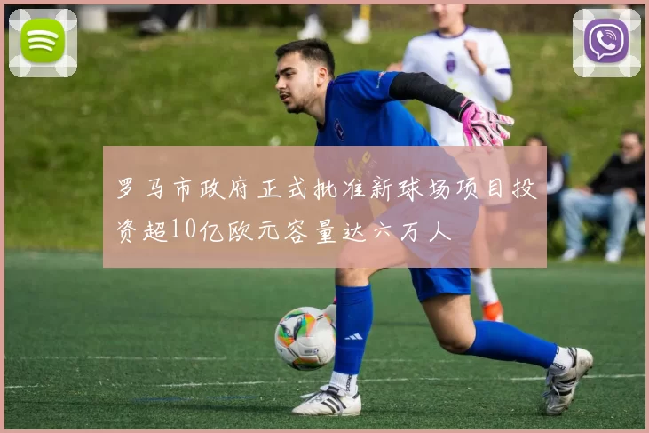罗马市政府正式批准新球场项目投资超10亿欧元容量达六万人